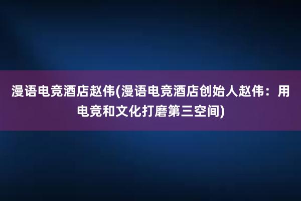 漫语电竞酒店赵伟(漫语电竞酒店创始人赵伟：用电竞和文化打磨第三空间)