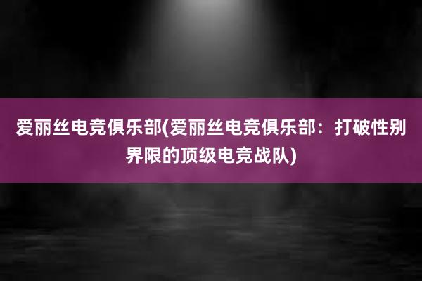 爱丽丝电竞俱乐部(爱丽丝电竞俱乐部：打破性别界限的顶级电竞战队)