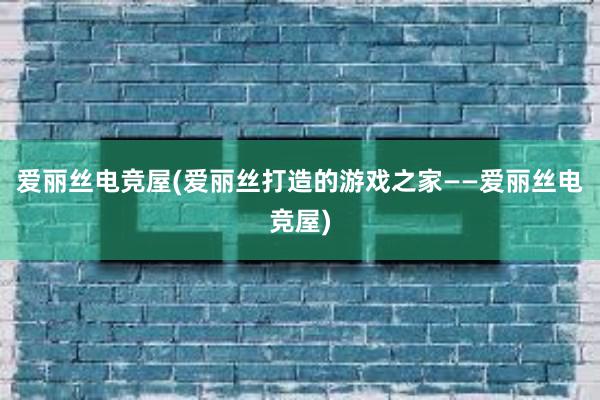 爱丽丝电竞屋(爱丽丝打造的游戏之家——爱丽丝电竞屋)