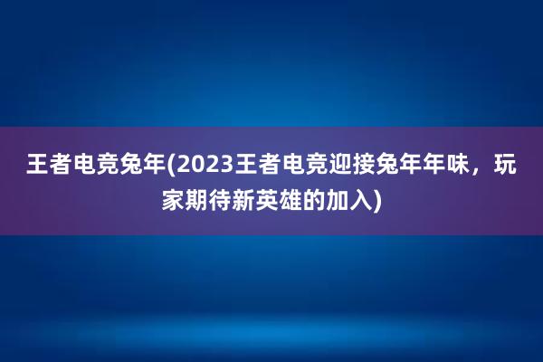 王者电竞兔年(2023王者电竞迎接兔年年味，玩家期待新英雄的加入)