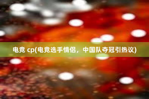 电竞 cp(电竞选手情侣，中国队夺冠引热议)