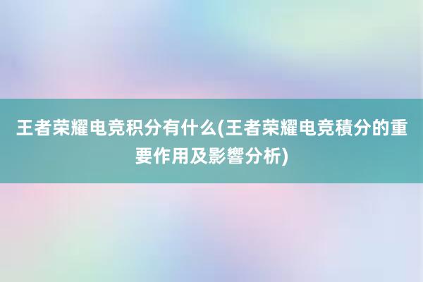 王者荣耀电竞积分有什么(王者荣耀电竞積分的重要作用及影響分析)