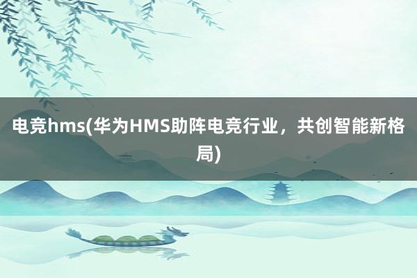 电竞hms(华为HMS助阵电竞行业，共创智能新格局)