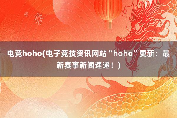 电竞hoho(电子竞技资讯网站“hoho”更新：最新赛事新闻速递！)