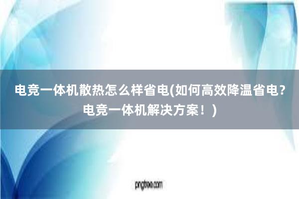 电竞一体机散热怎么样省电(如何高效降温省电？电竞一体机解决方案！)