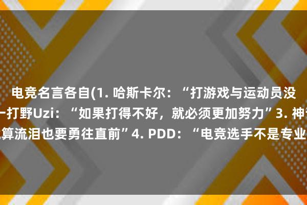 电竞名言各自(1. 哈斯卡尔：“打游戏与运动员没什么区别”2. 世界第一打野Uzi：“如果打得不好，就必须更加努力”3. 神话：“为了梦想，就算流泪也要勇往直前”4. PDD：“电竞选手不是专业选手，而是职业选手”5. 马化腾：“电竞是全民运动，不是独乐乐，要共享快乐”)