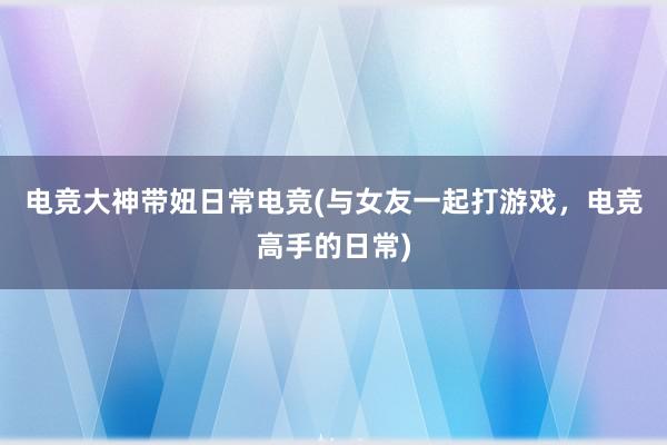 电竞大神带妞日常电竞(与女友一起打游戏，电竞高手的日常)