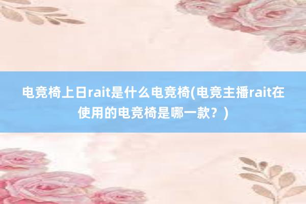 电竞椅上日rait是什么电竞椅(电竞主播rait在使用的电竞椅是哪一款？)