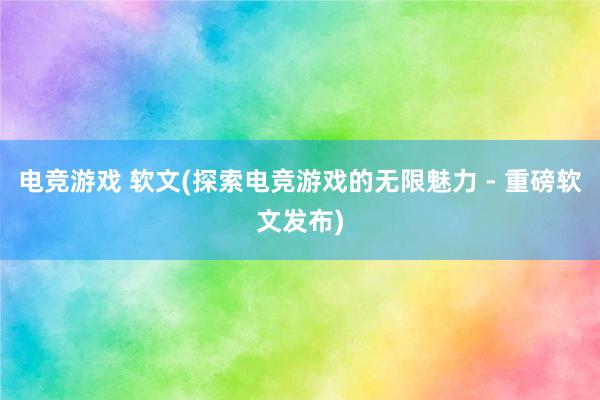 电竞游戏 软文(探索电竞游戏的无限魅力 - 重磅软文发布)