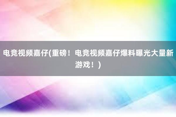 电竞视频嘉仔(重磅！电竞视频嘉仔爆料曝光大量新游戏！)