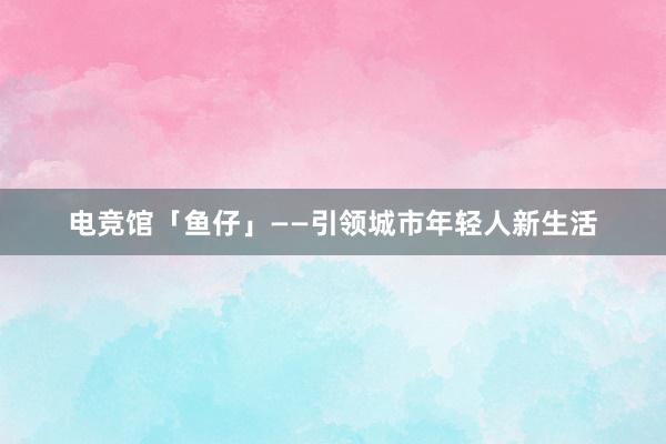 电竞馆「鱼仔」——引领城市年轻人新生活