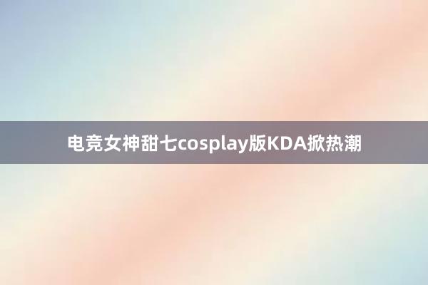 电竞女神甜七cosplay版KDA掀热潮