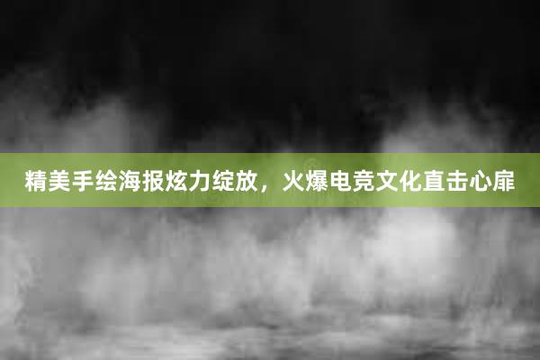 精美手绘海报炫力绽放，火爆电竞文化直击心扉