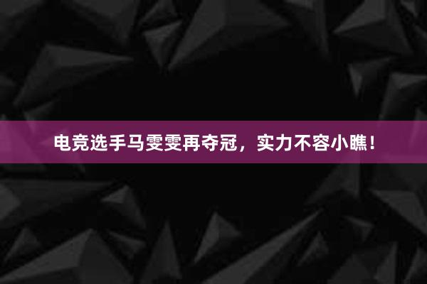 电竞选手马雯雯再夺冠，实力不容小瞧！