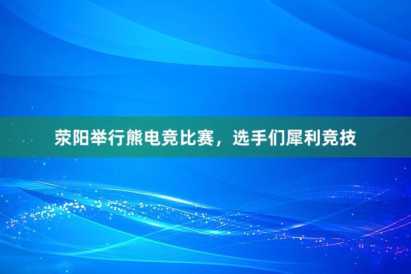 荥阳举行熊电竞比赛，选手们犀利竞技