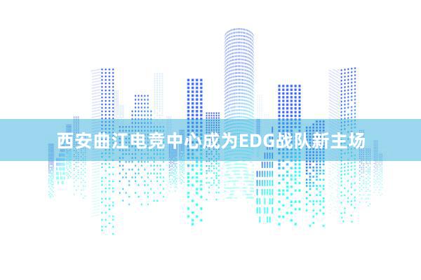 西安曲江电竞中心成为EDG战队新主场