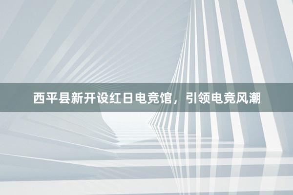 西平县新开设红日电竞馆，引领电竞风潮