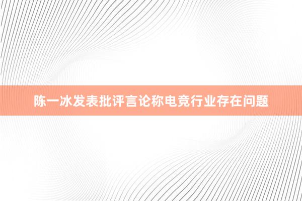 陈一冰发表批评言论称电竞行业存在问题