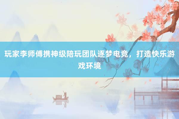 玩家李师傅携神级陪玩团队逐梦电竞，打造快乐游戏环境