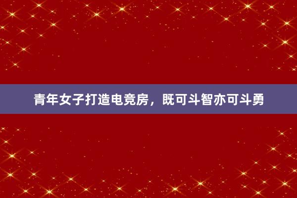 青年女子打造电竞房，既可斗智亦可斗勇