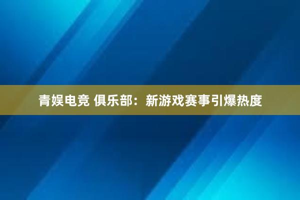 青娱电竞 俱乐部：新游戏赛事引爆热度