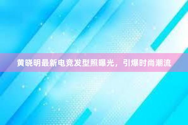 黄晓明最新电竞发型照曝光，引爆时尚潮流