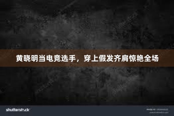 黄晓明当电竞选手，穿上假发齐肩惊艳全场