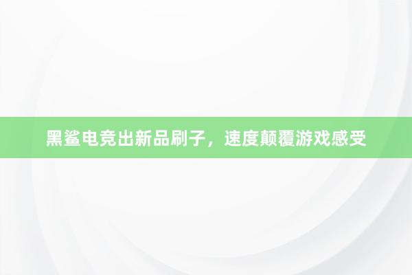 黑鲨电竞出新品刷子，速度颠覆游戏感受